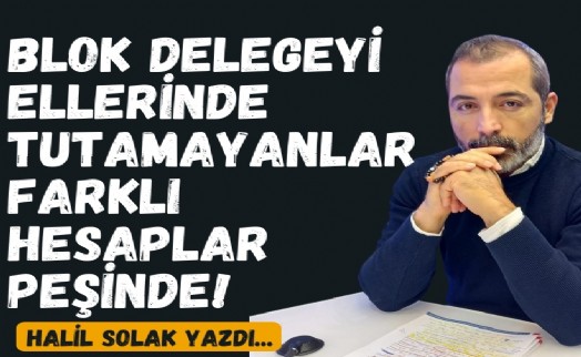 Halil Solak yazdı... Blok delegeyi ellerinde tutamayanlar farklı hesaplar peşinde!