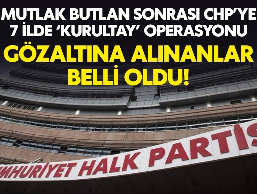 Mutlak butlan sonrası CHP'ye 7 ilde 'kurultay' operasyonu: Gözaltına alınanlar belli oldu!