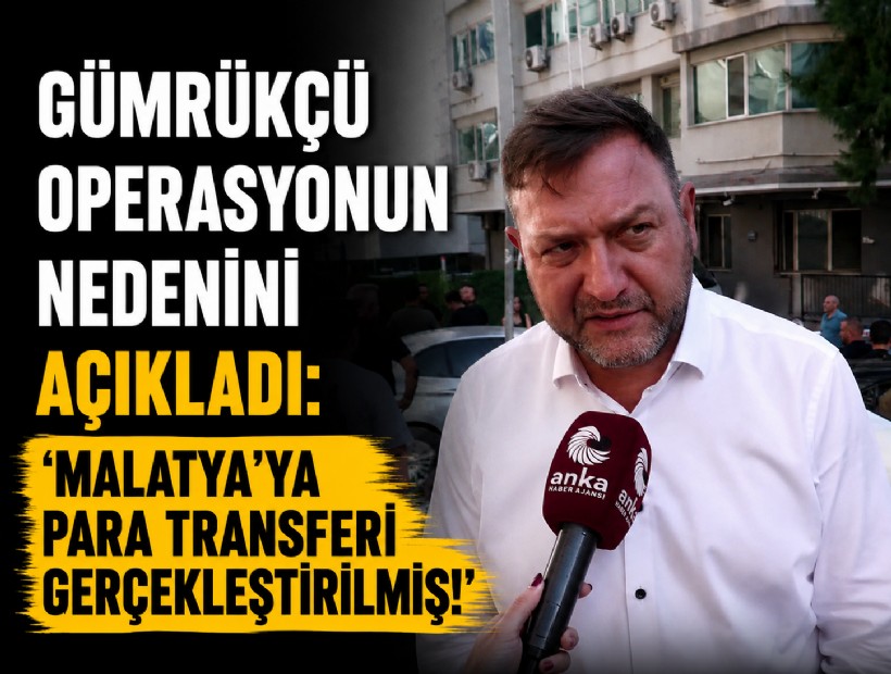 Gümrükçü operasyonun nedenini açıkladı: 'Malatya'ya para transferi gerçekleştirilmiş!'